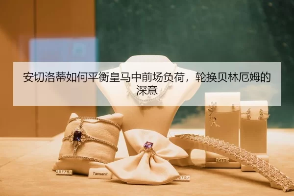 安切洛蒂如何平衡皇马中前场负荷，轮换贝林厄姆的深意