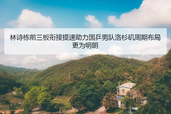 林诗栋前三板衔接提速助力国乒男队洛杉矶周期布局更为明朗