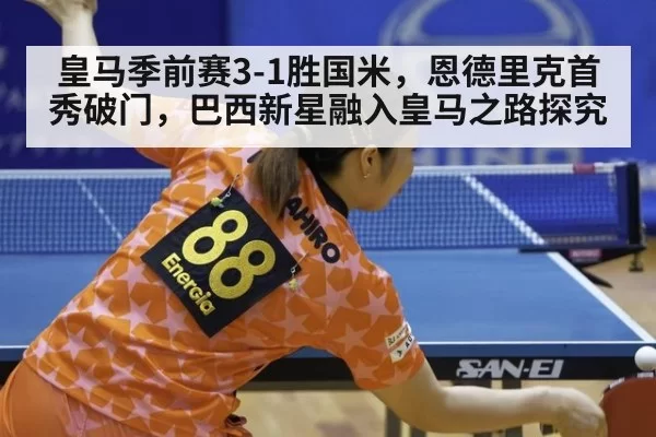 皇马季前赛3-1胜国米，恩德里克首秀破门，巴西新星融入皇马之路探究