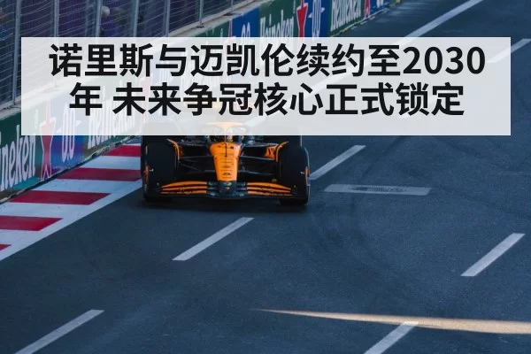 诺里斯与迈凯伦续约至2030年 未来争冠核心正式锁定